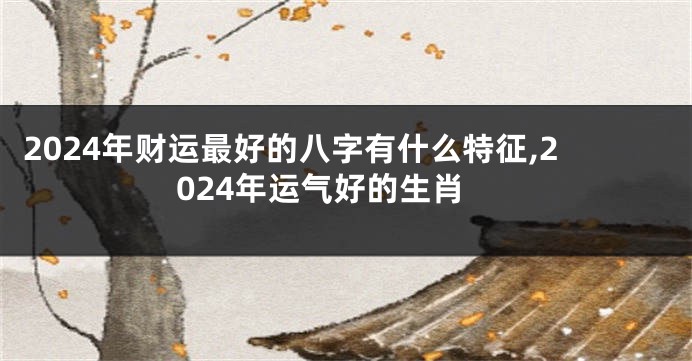2024年财运最好的八字有什么特征,2024年运气好的生肖