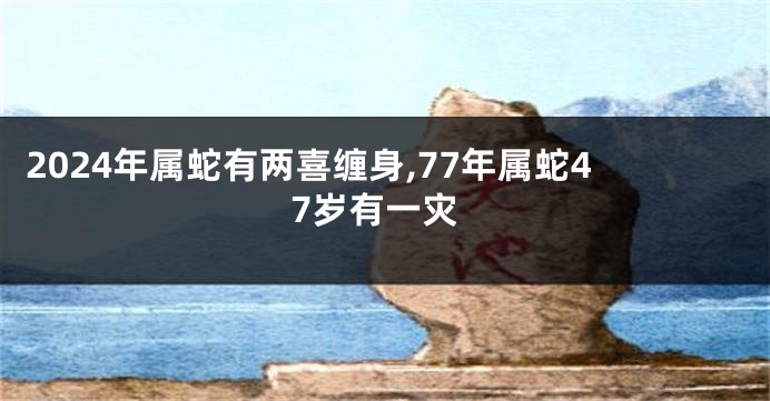 2024年属蛇有两喜缠身,77年属蛇47岁有一灾