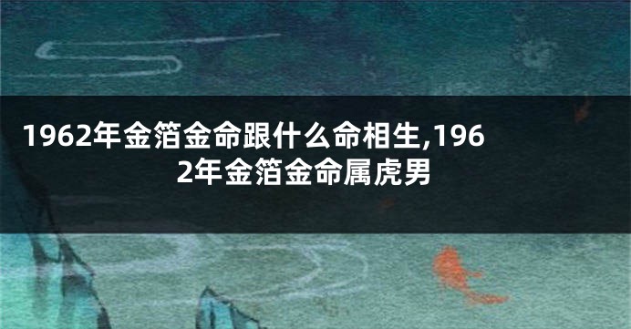 1962年金箔金命跟什么命相生,1962年金箔金命属虎男