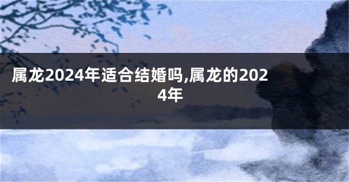 属龙2024年适合结婚吗,属龙的2024年