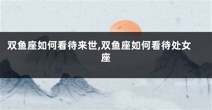 双鱼座如何看待来世,双鱼座如何看待处女座