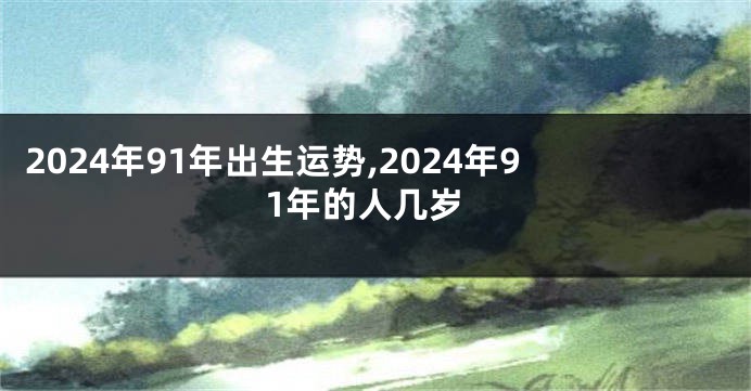 2024年91年出生运势,2024年91年的人几岁