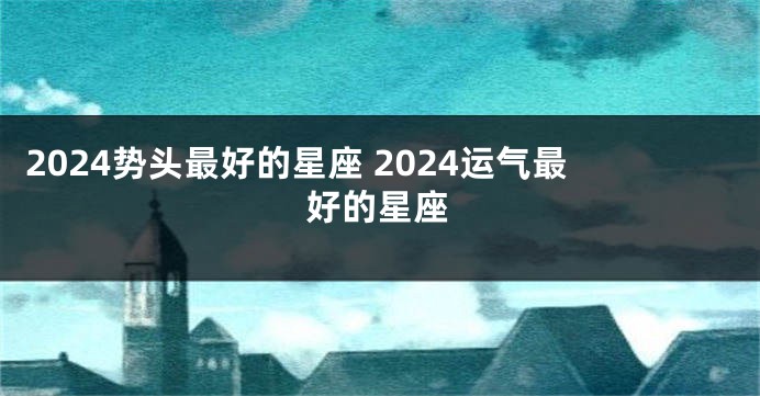 2024势头最好的星座 2024运气最好的星座