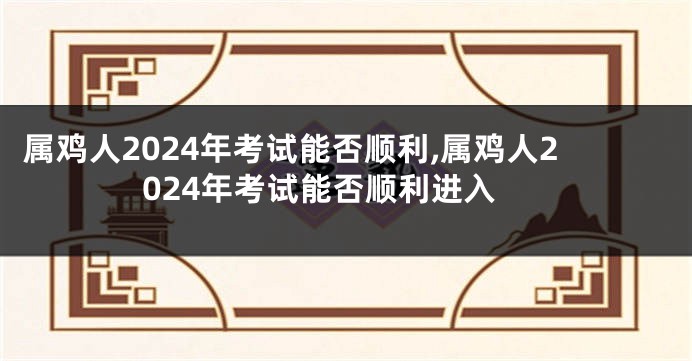 属鸡人2024年考试能否顺利,属鸡人2024年考试能否顺利进入