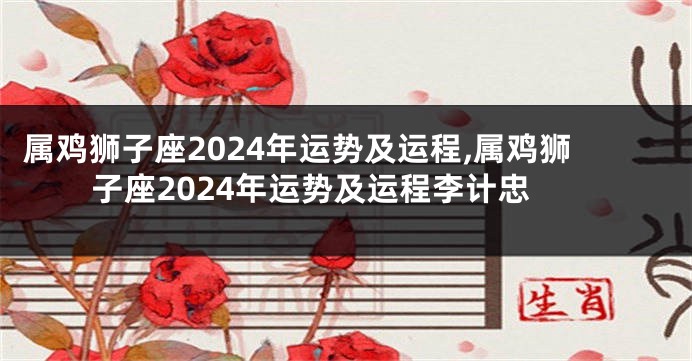属鸡狮子座2024年运势及运程,属鸡狮子座2024年运势及运程李计忠