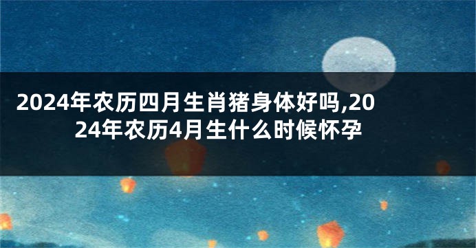 2024年农历四月生肖猪身体好吗,2024年农历4月生什么时候怀孕