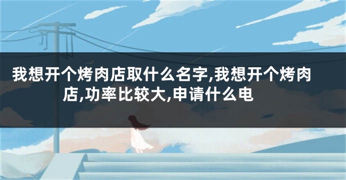 我想开个烤肉店取什么名字,我想开个烤肉店,功率比较大,申请什么电
