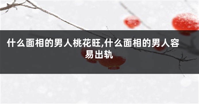 什么面相的男人桃花旺,什么面相的男人容易出轨