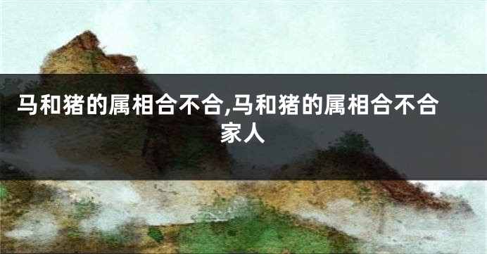 马和猪的属相合不合,马和猪的属相合不合家人