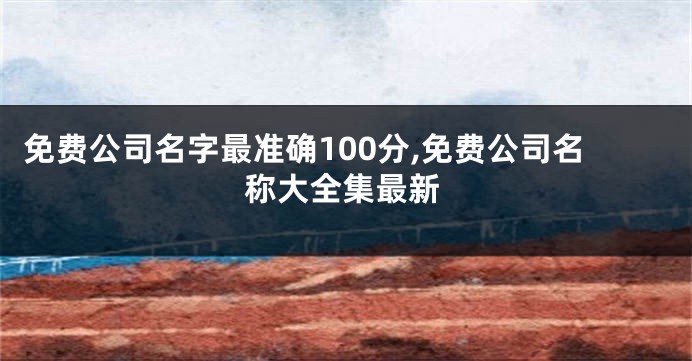免费公司名字最准确100分,免费公司名称大全集最新