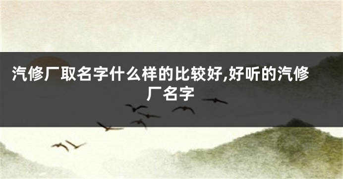 汽修厂取名字什么样的比较好,好听的汽修厂名字