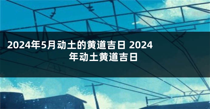 2024年5月动土的黄道吉日 2024年动土黄道吉日