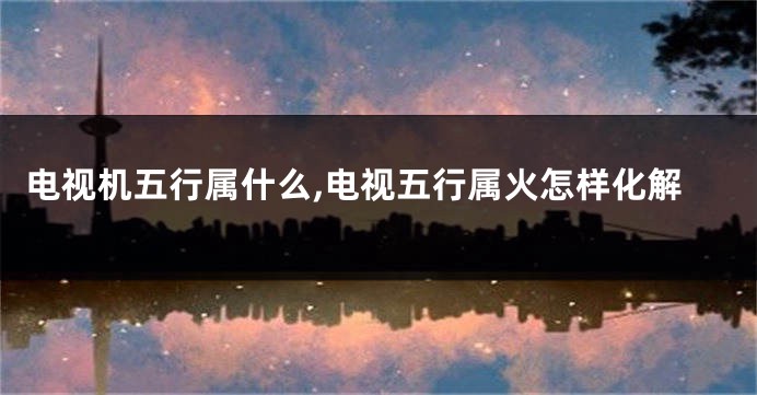 电视机五行属什么,电视五行属火怎样化解