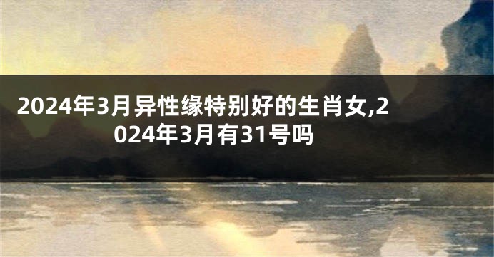 2024年3月异性缘特别好的生肖女,2024年3月有31号吗