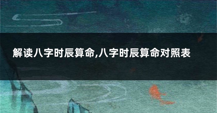 解读八字时辰算命,八字时辰算命对照表