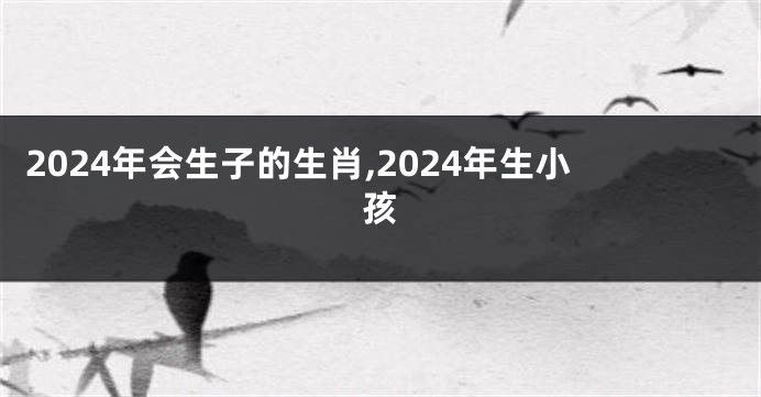 2024年会生子的生肖,2024年生小孩