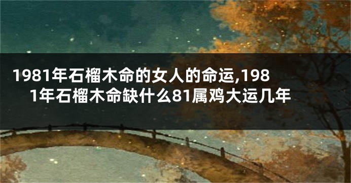 1981年石榴木命的女人的命运,1981年石榴木命缺什么81属鸡大运几年