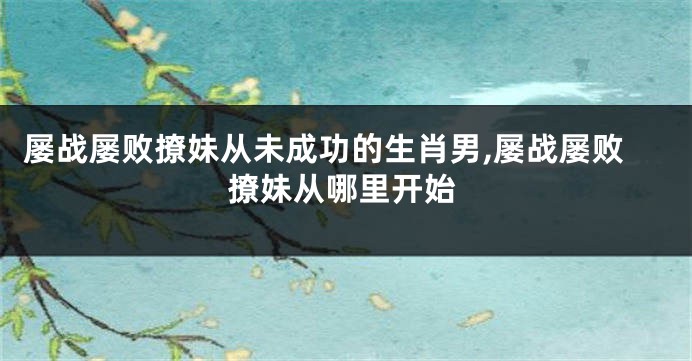 屡战屡败撩妹从未成功的生肖男,屡战屡败撩妹从哪里开始