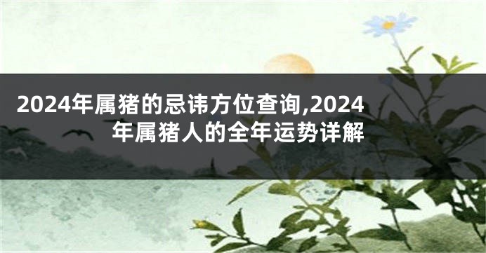 2024年属猪的忌讳方位查询,2024年属猪人的全年运势详解