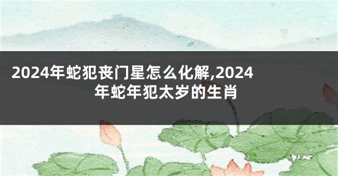 2024年蛇犯丧门星怎么化解,2024年蛇年犯太岁的生肖