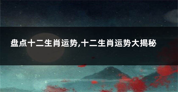 盘点十二生肖运势,十二生肖运势大揭秘