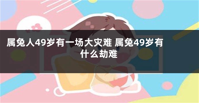 属兔人49岁有一场大灾难 属兔49岁有什么劫难