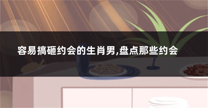 容易搞砸约会的生肖男,盘点那些约会
