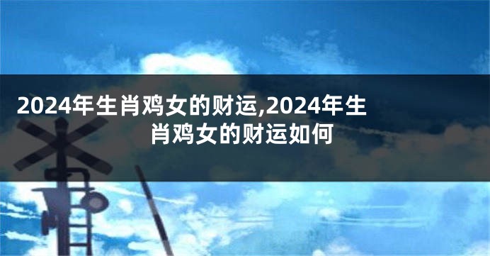 2024年生肖鸡女的财运,2024年生肖鸡女的财运如何