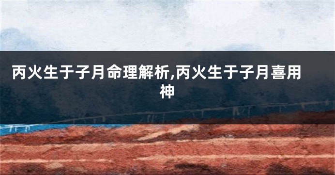 丙火生于子月命理解析,丙火生于子月喜用神