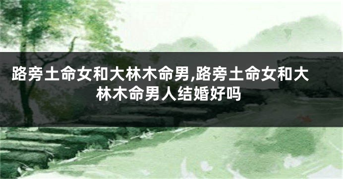 路旁土命女和大林木命男,路旁土命女和大林木命男人结婚好吗