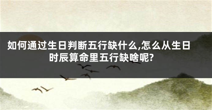 如何通过生日判断五行缺什么,怎么从生日时辰算命里五行缺啥呢?