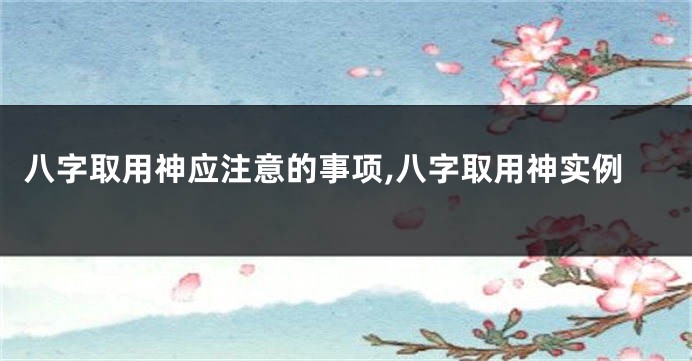八字取用神应注意的事项,八字取用神实例