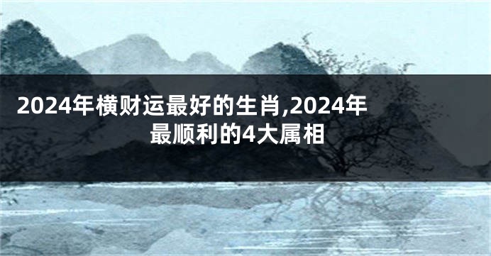 2024年横财运最好的生肖,2024年最顺利的4大属相