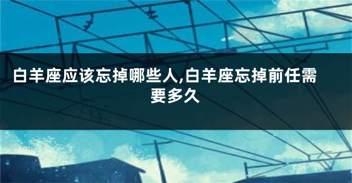 白羊座应该忘掉哪些人,白羊座忘掉前任需要多久