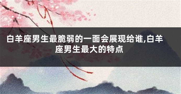 白羊座男生最脆弱的一面会展现给谁,白羊座男生最大的特点
