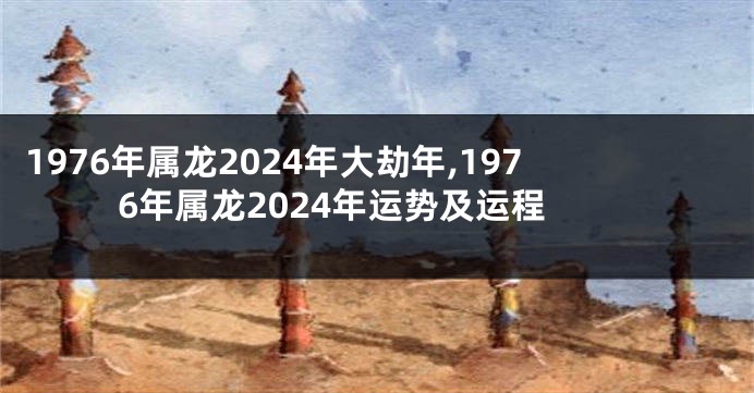 1976年属龙2024年大劫年,1976年属龙2024年运势及运程
