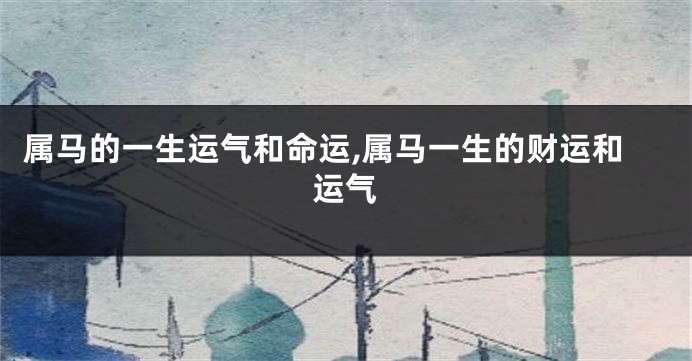 属马的一生运气和命运,属马一生的财运和运气