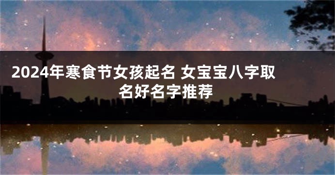 2024年寒食节女孩起名 女宝宝八字取名好名字推荐