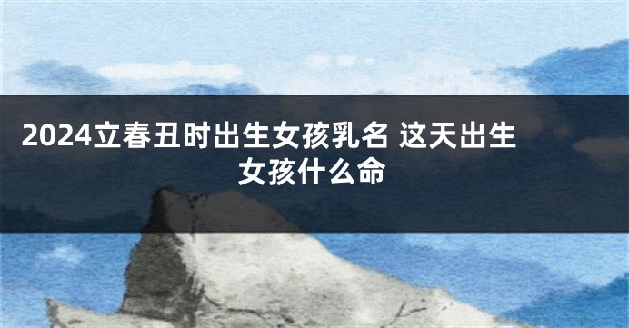 2024立春丑时出生女孩乳名 这天出生女孩什么命