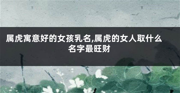 属虎寓意好的女孩乳名,属虎的女人取什么名字最旺财