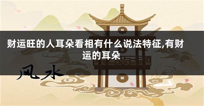 财运旺的人耳朵看相有什么说法特征,有财运的耳朵