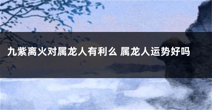 九紫离火对属龙人有利么 属龙人运势好吗