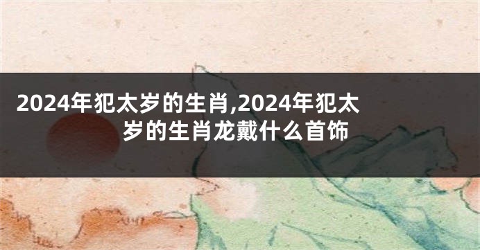 2024年犯太岁的生肖,2024年犯太岁的生肖龙戴什么首饰