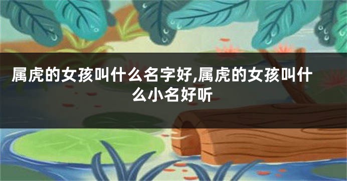 属虎的女孩叫什么名字好,属虎的女孩叫什么小名好听