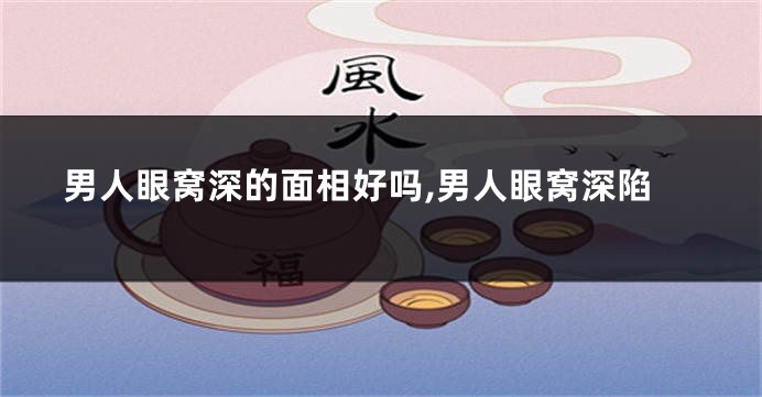 男人眼窝深的面相好吗,男人眼窝深陷