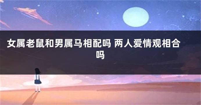 女属老鼠和男属马相配吗 两人爱情观相合吗