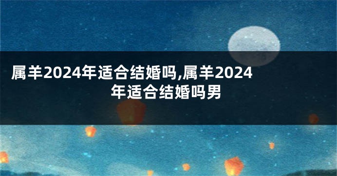 属羊2024年适合结婚吗,属羊2024年适合结婚吗男