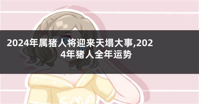 2024年属猪人将迎来天塌大事,2024年猪人全年运势