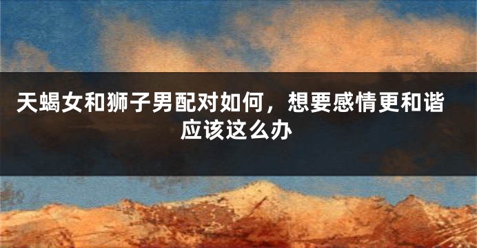 天蝎女和狮子男配对如何，想要感情更和谐应该这么办