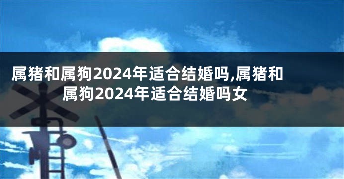 属猪和属狗2024年适合结婚吗,属猪和属狗2024年适合结婚吗女